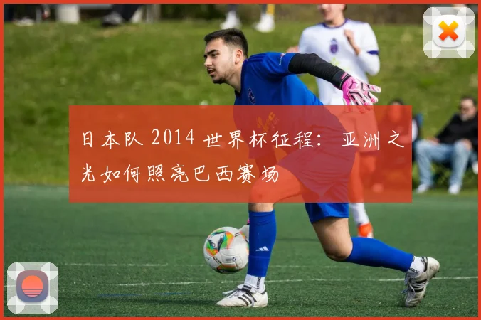 日本队 2014 世界杯征程：亚洲之光如何照亮巴西赛场