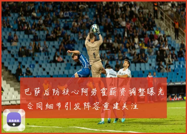 巴萨后防核心阿劳霍薪资调整曝光 合同细节引发阵容重建关注