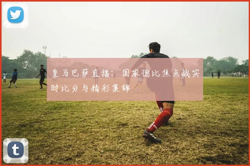 皇马巴萨直播:国家德比焦点战实时比分与精彩集锦