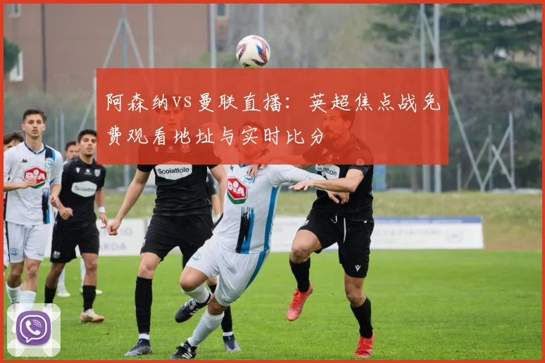 阿森纳vs曼联直播：英超焦点战免费观看地址与实时比分