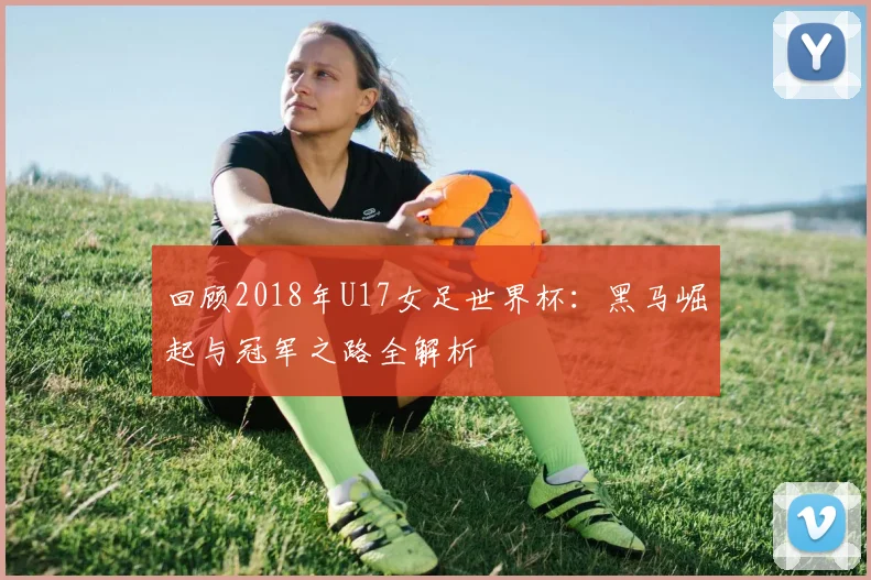 回顾2018年U17女足世界杯：黑马崛起与冠军之路全解析