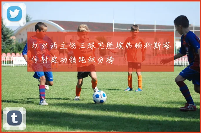 切尔西主场三球完胜埃弗顿科斯塔传射建功领跑积分榜