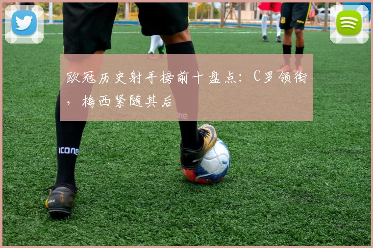 欧冠历史射手榜前十盘点：C罗领衔，梅西紧随其后