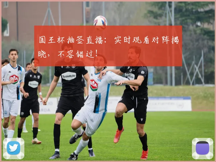 国王杯抽签直播：实时观看对阵揭晓，不容错过！