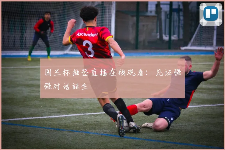 国王杯抽签直播在线观看：见证强强对话诞生