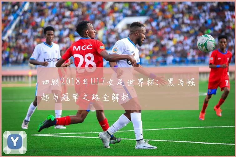 回顾2018年U17女足世界杯：黑马崛起与冠军之路全解析