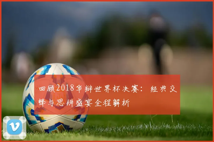 回顾2018华辩世界杯决赛：经典交锋与思辨盛宴全程解析