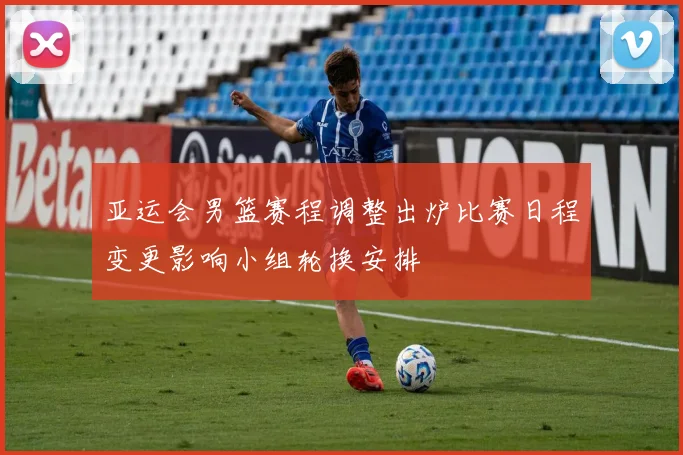 亚运会男篮赛程调整出炉比赛日程变更影响小组轮换安排