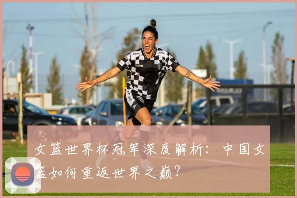 女篮世界杯冠军深度解析：中国女篮如何重返世界之巅？
