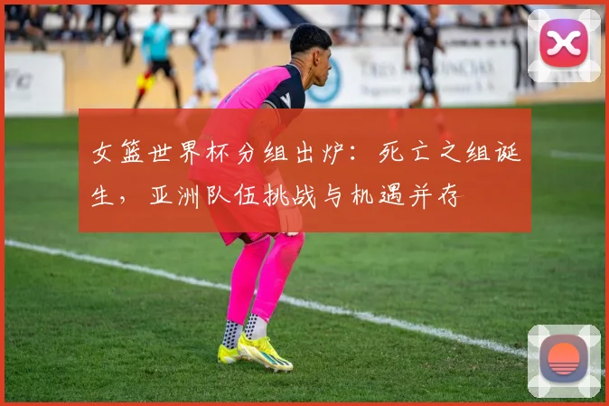 女篮世界杯分组出炉：死亡之组诞生，亚洲队伍挑战与机遇并存