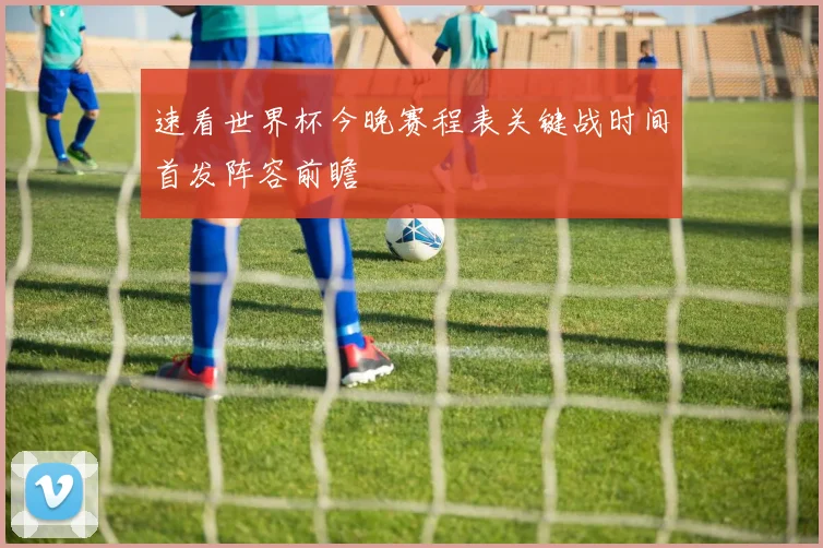 速看世界杯今晚赛程表关键战时间首发阵容前瞻