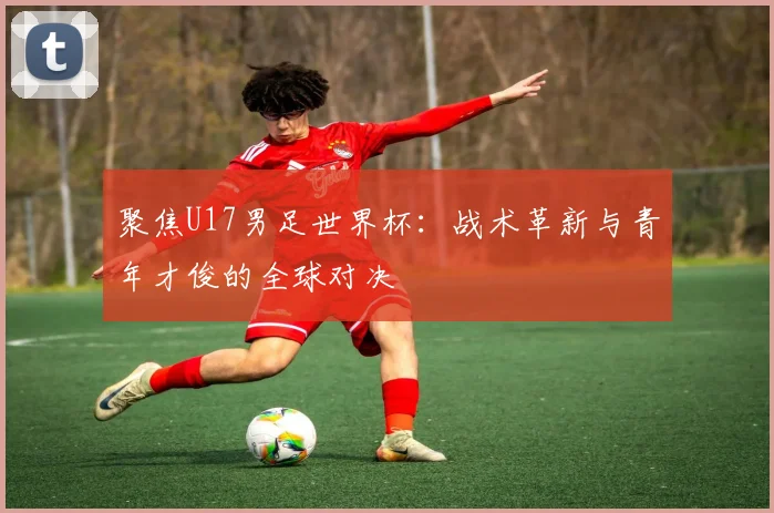 聚焦U17男足世界杯：战术革新与青年才俊的全球对决