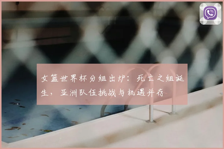 女篮世界杯分组出炉：死亡之组诞生，亚洲队伍挑战与机遇并存