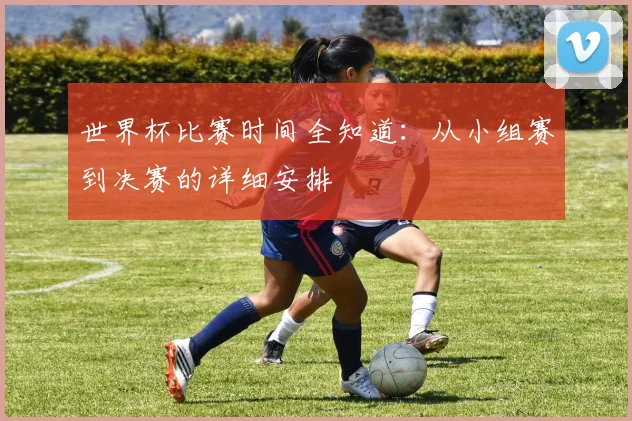 世界杯比赛时间全知道：从小组赛到决赛的详细安排