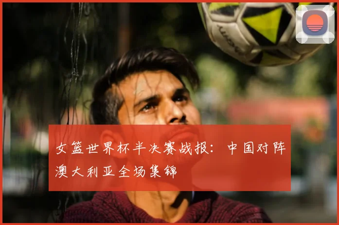 女篮世界杯半决赛战报：中国对阵澳大利亚全场集锦