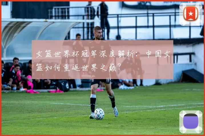 女篮世界杯冠军深度解析：中国女篮如何重返世界之巅？