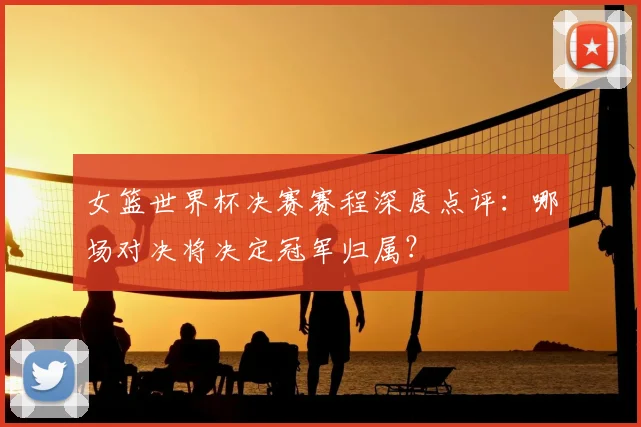 女篮世界杯决赛赛程深度点评：哪场对决将决定冠军归属？