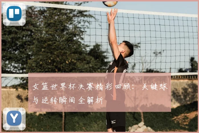 女篮世界杯决赛精彩回顾：关键球与逆转瞬间全解析